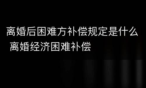 离婚后困难方补偿规定是什么 离婚经济困难补偿