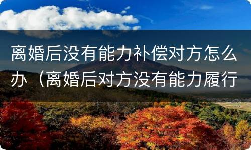 离婚后没有能力补偿对方怎么办（离婚后对方没有能力履行离婚协议怎么办）