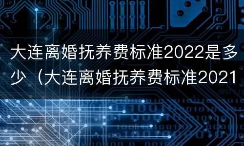 大连离婚抚养费标准2022是多少（大连离婚抚养费标准2021）