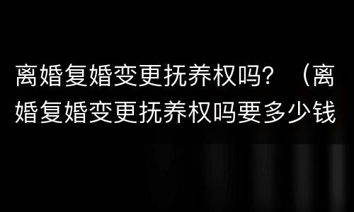 离婚复婚变更抚养权吗？（离婚复婚变更抚养权吗要多少钱）