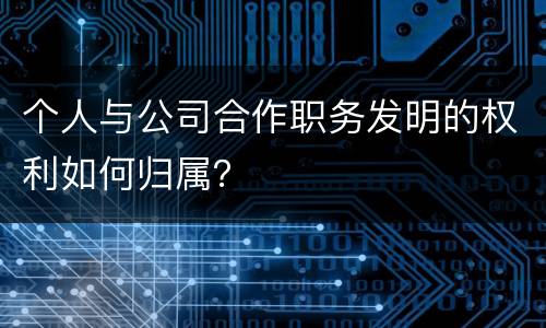 个人与公司合作职务发明的权利如何归属？