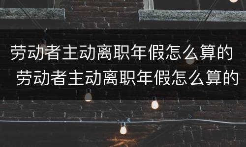 劳动者主动离职年假怎么算的 劳动者主动离职年假怎么算的呢