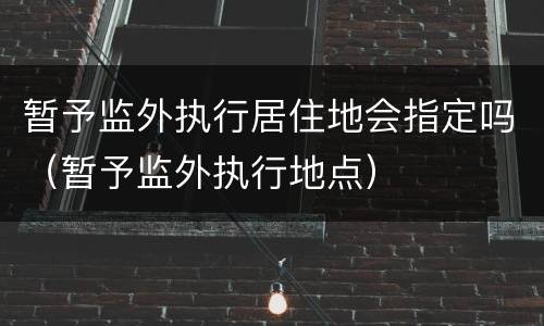 暂予监外执行居住地会指定吗（暂予监外执行地点）