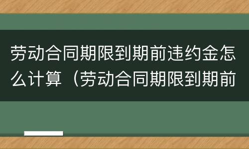 劳动合同期限到期前违约金怎么计算（劳动合同期限到期前违约金怎么计算的）