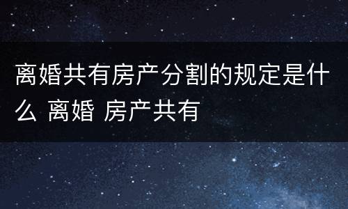 离婚共有房产分割的规定是什么 离婚 房产共有