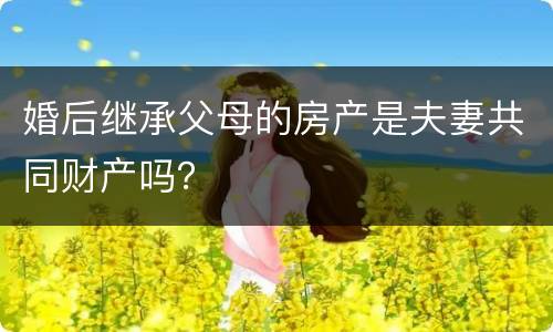 婚后继承父母的房产是夫妻共同财产吗？