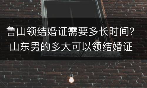 鲁山领结婚证需要多长时间？ 山东男的多大可以领结婚证