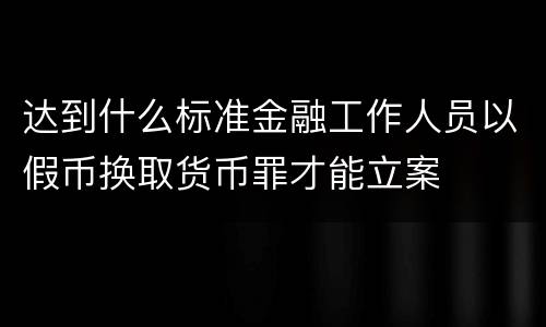 达到什么标准金融工作人员以假币换取货币罪才能立案