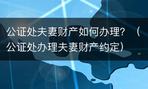 公证处夫妻财产如何办理？（公证处办理夫妻财产约定）