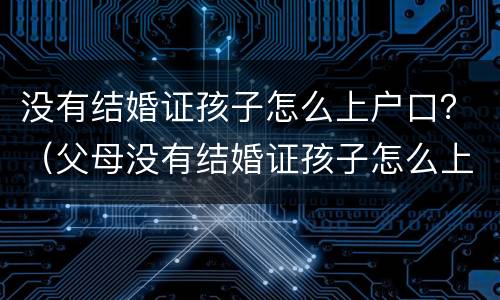 没有结婚证孩子怎么上户口？（父母没有结婚证孩子怎么上户口）