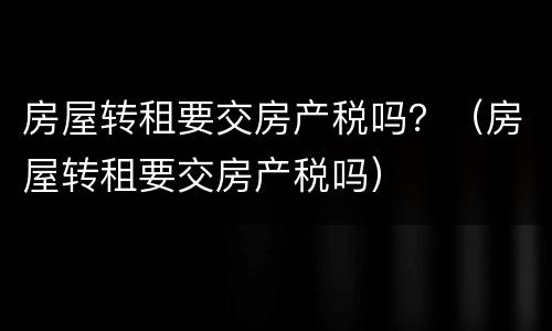 房屋转租要交房产税吗？（房屋转租要交房产税吗）