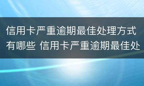 信用卡严重逾期最佳处理方式有哪些 信用卡严重逾期最佳处理方式有哪些方法