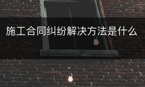 施工合同纠纷解决方法是什么