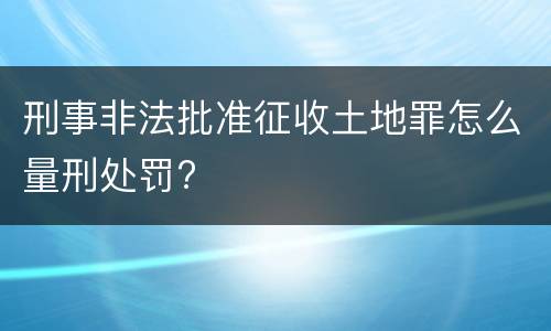 刑事非法批准征收土地罪怎么量刑处罚?
