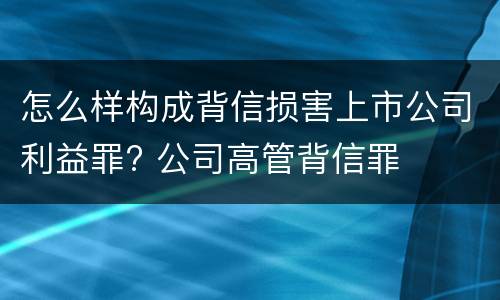 怎么样构成背信损害上市公司利益罪? 公司高管背信罪