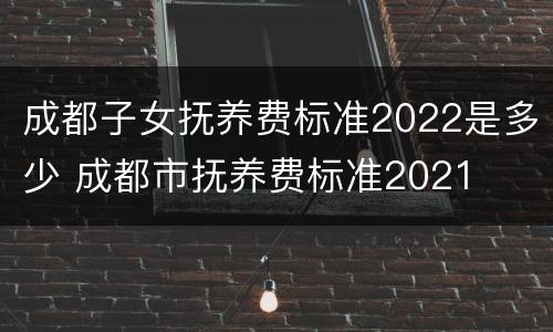 成都子女抚养费标准2022是多少 成都市抚养费标准2021