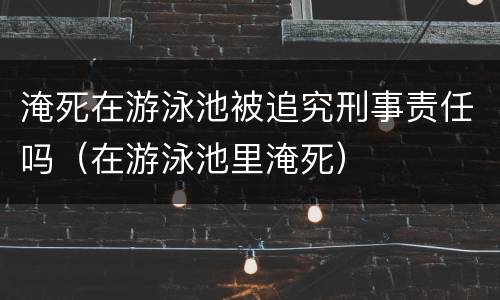 淹死在游泳池被追究刑事责任吗（在游泳池里淹死）