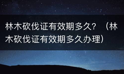 林木砍伐证有效期多久？（林木砍伐证有效期多久办理）