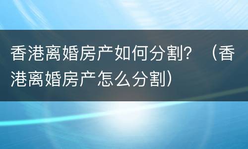 香港离婚房产如何分割？（香港离婚房产怎么分割）