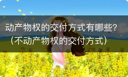 动产物权的交付方式有哪些？（不动产物权的交付方式）