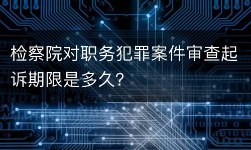 检察院对职务犯罪案件审查起诉期限是多久？