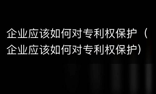 企业应该如何对专利权保护（企业应该如何对专利权保护）