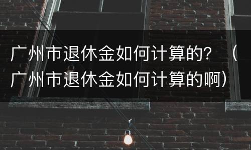 广州市退休金如何计算的？（广州市退休金如何计算的啊）