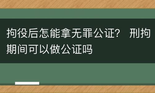拘役后怎能拿无罪公证？ 刑拘期间可以做公证吗