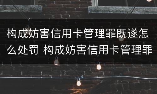 构成妨害信用卡管理罪既遂怎么处罚 构成妨害信用卡管理罪既遂怎么处罚