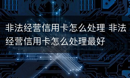 非法经营信用卡怎么处理 非法经营信用卡怎么处理最好