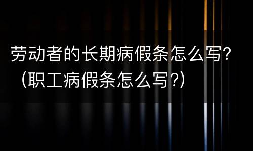 劳动者的长期病假条怎么写？（职工病假条怎么写?）