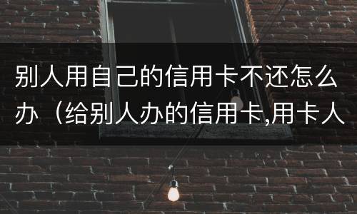 别人用自己的信用卡不还怎么办（给别人办的信用卡,用卡人不还怎么办）
