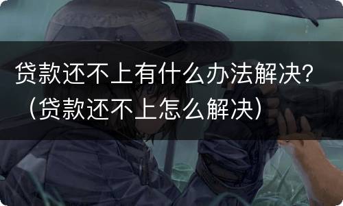 贷款还不上有什么办法解决？（贷款还不上怎么解决）