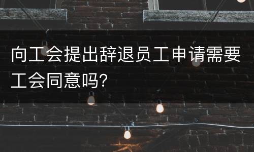 向工会提出辞退员工申请需要工会同意吗？