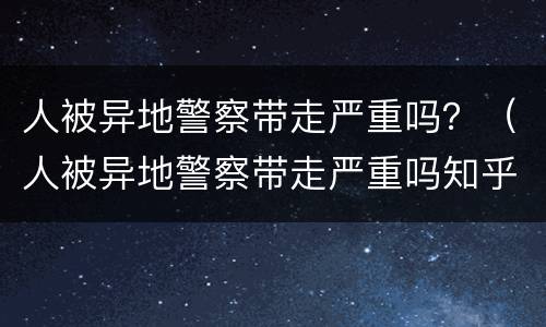 人被异地警察带走严重吗？（人被异地警察带走严重吗知乎）