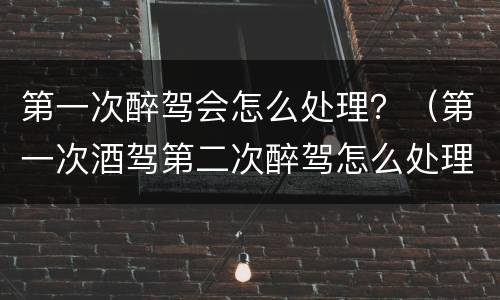 第一次醉驾会怎么处理？（第一次酒驾第二次醉驾怎么处理程序）