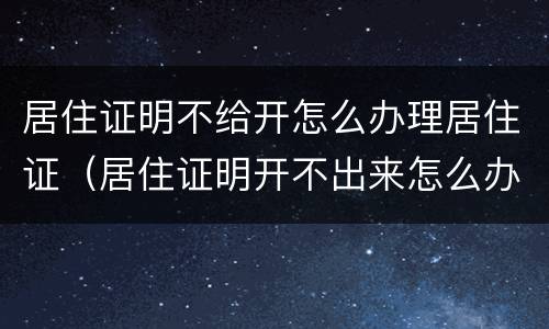 居住证明不给开怎么办理居住证（居住证明开不出来怎么办）