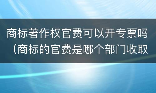 商标著作权官费可以开专票吗（商标的官费是哪个部门收取）