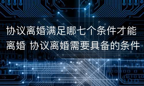 协议离婚满足哪七个条件才能离婚 协议离婚需要具备的条件是什么