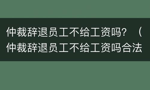 仲裁辞退员工不给工资吗？（仲裁辞退员工不给工资吗合法吗）