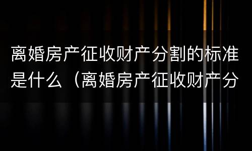 离婚房产征收财产分割的标准是什么（离婚房产征收财产分割的标准是什么意思）