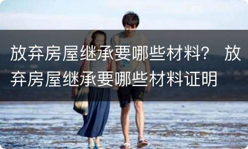放弃房屋继承要哪些材料？ 放弃房屋继承要哪些材料证明