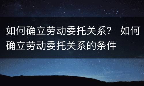 如何确立劳动委托关系？ 如何确立劳动委托关系的条件