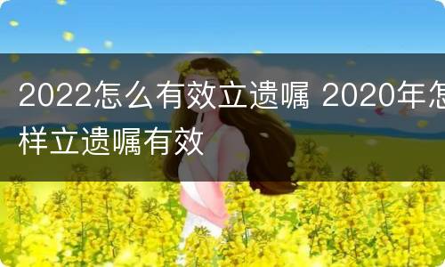 2022怎么有效立遗嘱 2020年怎样立遗嘱有效
