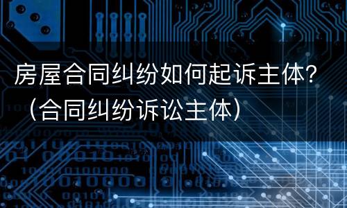 房屋合同纠纷如何起诉主体？（合同纠纷诉讼主体）