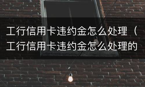 工行信用卡违约金怎么处理（工行信用卡违约金怎么处理的）