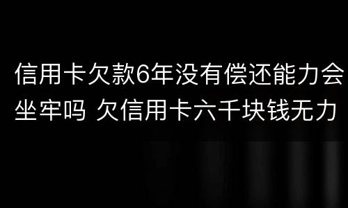 信用卡欠款6年没有偿还能力会坐牢吗 欠信用卡六千块钱无力偿还,被起诉了会不会坐牢