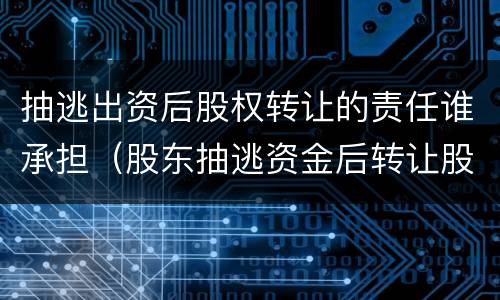 抽逃出资后股权转让的责任谁承担（股东抽逃资金后转让股权后果）