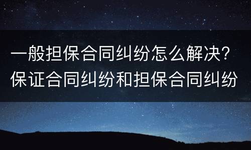 一般担保合同纠纷怎么解决? 保证合同纠纷和担保合同纠纷的区别