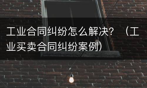 工业合同纠纷怎么解决？（工业买卖合同纠纷案例）